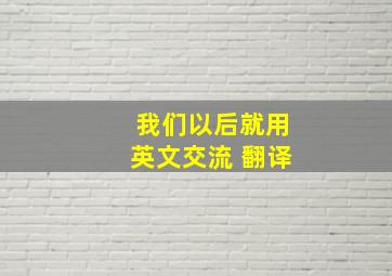 我们以后就用英文交流 翻译